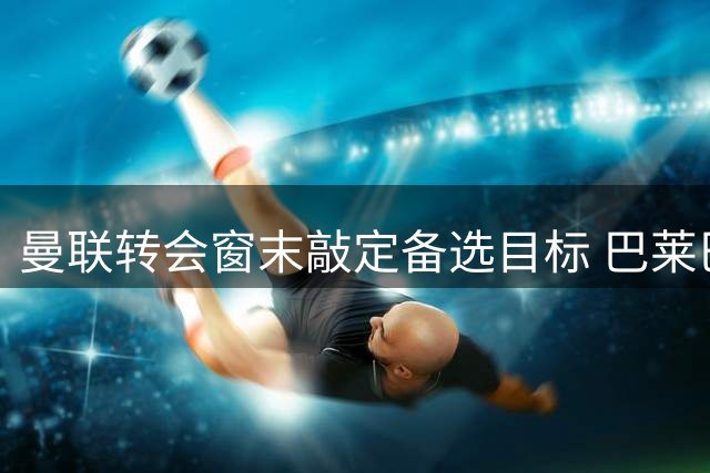 曼联转会窗末敲定备选目标 巴莱巴盼重振旗鼓证明价值